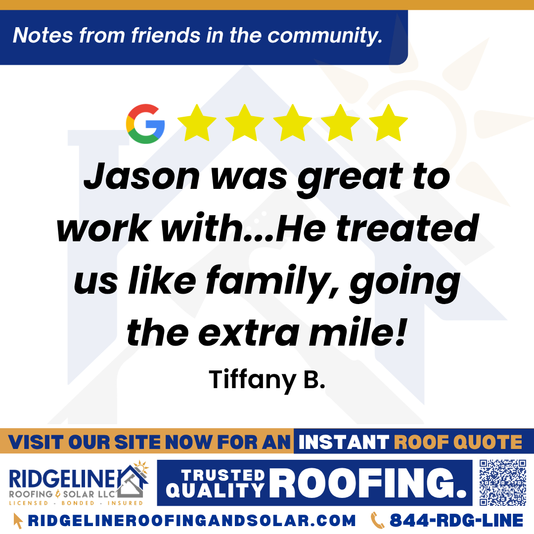 <h3>Customer Review</h3>
<em>Jason was great to work with! He treated us like family, going the extra mile! I would recommend Ridgeline/Jason to anyone needing roofing advice! He made it easy for us!</em>

- Tiffany B.

&nbsp;
<h3>From Team Ridgeline:</h3>
<em>Thank you so much, Tiffany! We’re thrilled to hear Jason made your experience feel like family and went the extra mile. We appreciate your recommendation and are always here for your roofing services and roof repair needs!</em>